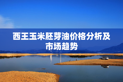 西王玉米胚芽油价格分析及市场趋势
