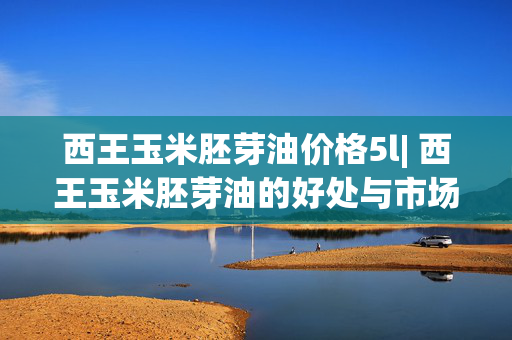 西王玉米胚芽油价格5l| 西王玉米胚芽油的好处与市场趋势