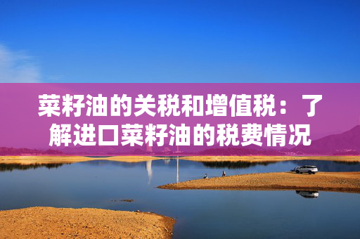 菜籽油的关税和增值税：了解进口菜籽油的税费情况