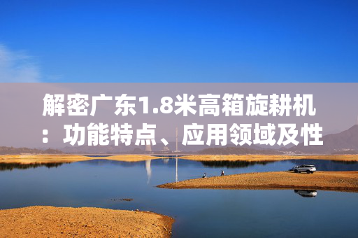 解密广东1.8米高箱旋耕机：功能特点、应用领域及性能优势