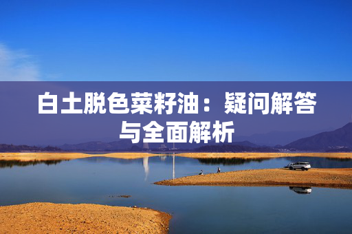 白土脱色菜籽油：疑问解答与全面解析