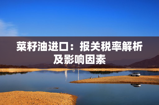 菜籽油进口：报关税率解析及影响因素