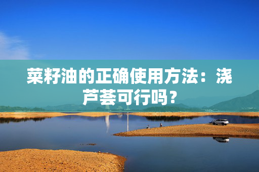 菜籽油的正确使用方法：浇芦荟可行吗？