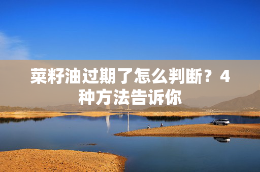 菜籽油过期了怎么判断？4种方法告诉你