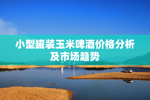 小型罐装玉米啤酒价格分析及市场趋势