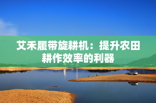 艾禾履带旋耕机：提升农田耕作效率的利器