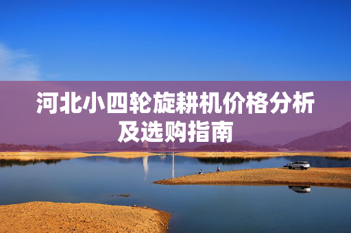 河北小四轮旋耕机价格分析及选购指南