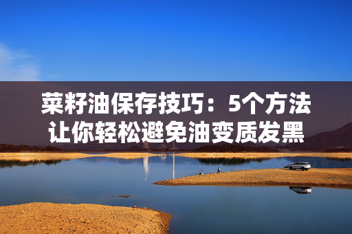 菜籽油保存技巧：5个方法让你轻松避免油变质发黑
