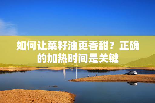 如何让菜籽油更香甜？正确的加热时间是关键