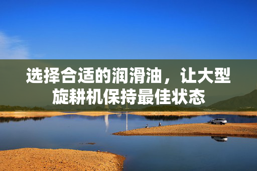 选择合适的润滑油，让大型旋耕机保持最佳状态