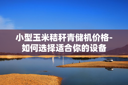 小型玉米秸秆青储机价格-如何选择适合你的设备