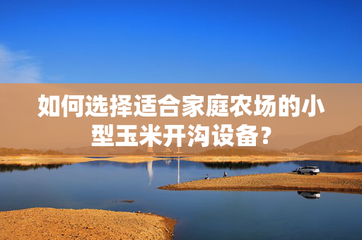 如何选择适合家庭农场的小型玉米开沟设备？