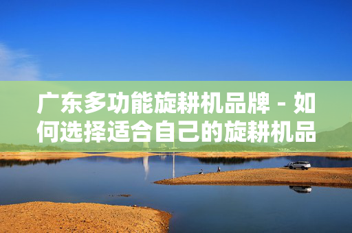广东多功能旋耕机品牌 - 如何选择适合自己的旋耕机品牌