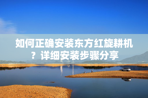 如何正确安装东方红旋耕机？详细安装步骤分享