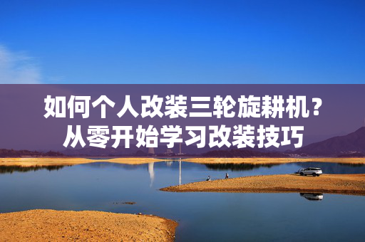 如何个人改装三轮旋耕机？从零开始学习改装技巧