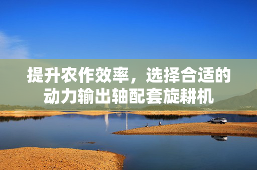 提升农作效率，选择合适的动力输出轴配套旋耕机