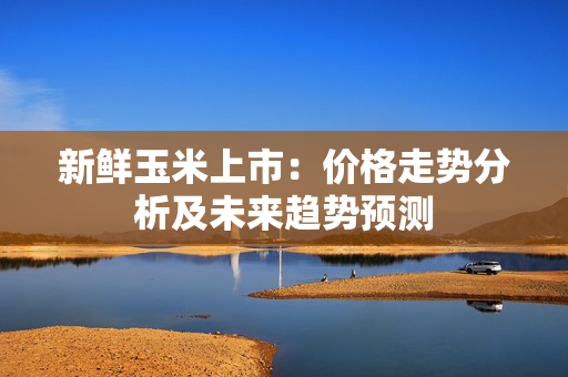 新鲜玉米上市：价格走势分析及未来趋势预测
