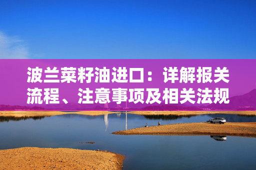 波兰菜籽油进口：详解报关流程、注意事项及相关法规