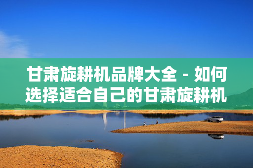 甘肃旋耕机品牌大全 - 如何选择适合自己的甘肃旋耕机？