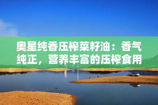 奥星纯香压榨菜籽油：香气纯正，营养丰富的压榨食用油