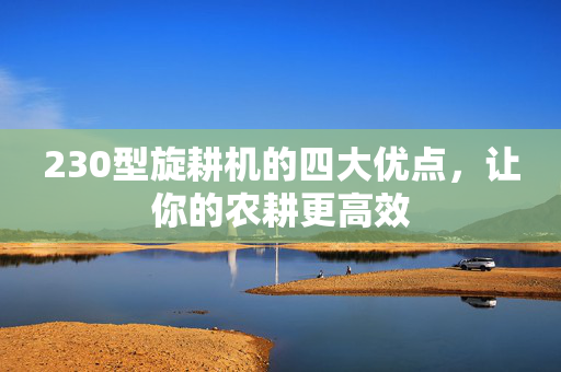 230型旋耕机的四大优点，让你的农耕更高效