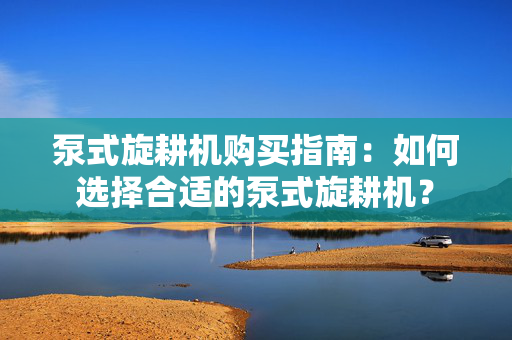 泵式旋耕机购买指南：如何选择合适的泵式旋耕机？