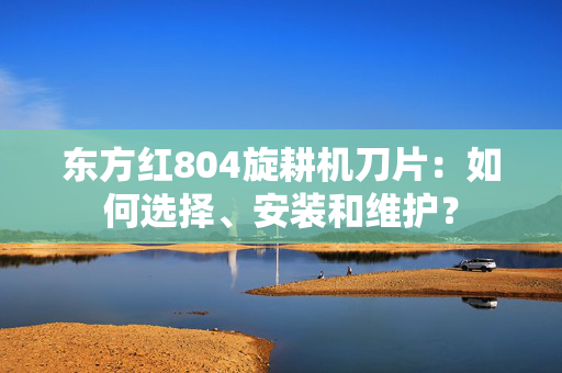 东方红804旋耕机刀片：如何选择、安装和维护？