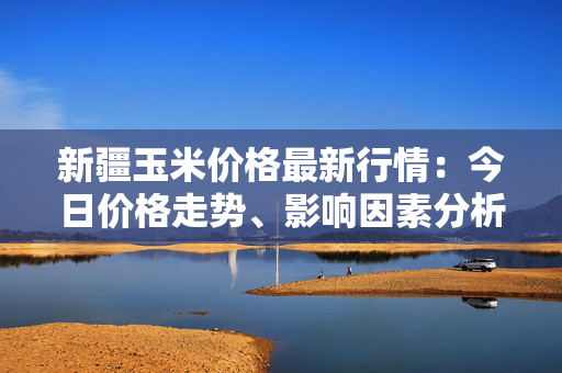 新疆玉米价格最新行情：今日价格走势、影响因素分析