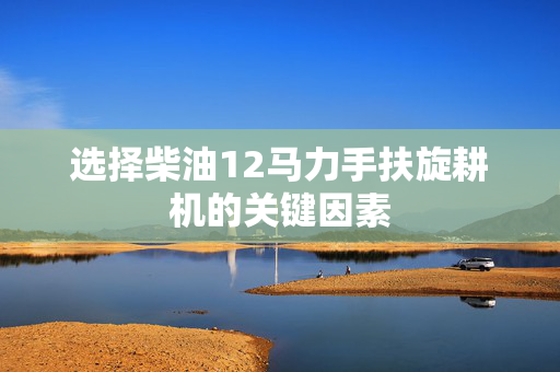 选择柴油12马力手扶旋耕机的关键因素