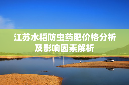 江苏水稻防虫药肥价格分析及影响因素解析