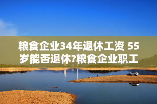 粮食企业34年退休工资 55岁能否退休?粮食企业职工，从事仓储保管？