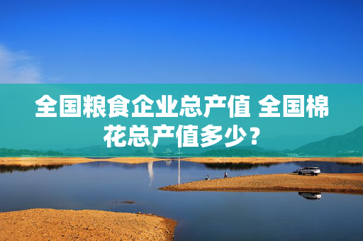 全国粮食企业总产值 全国棉花总产值多少？