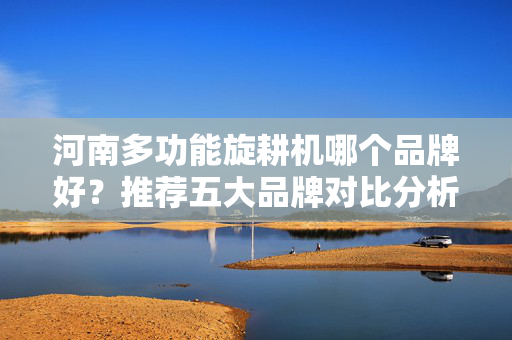 河南多功能旋耕机哪个品牌好？推荐五大品牌对比分析