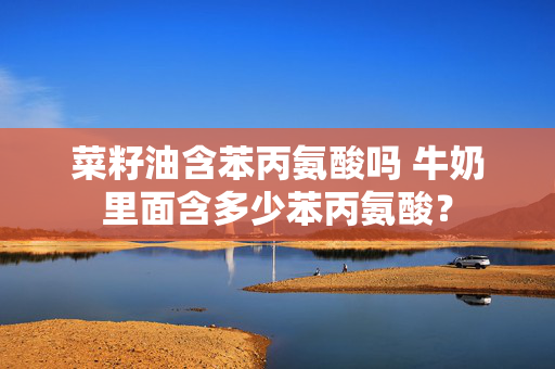 菜籽油含苯丙氨酸吗 牛奶里面含多少苯丙氨酸？