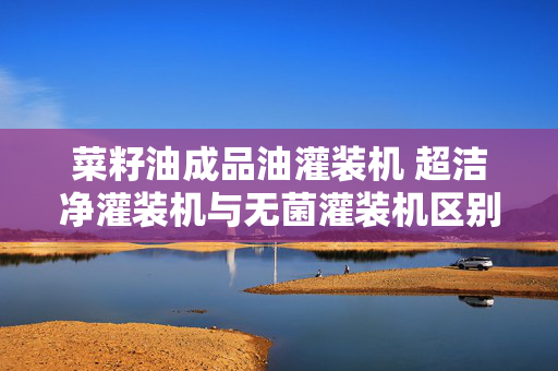菜籽油成品油灌装机 超洁净灌装机与无菌灌装机区别？