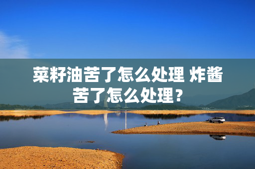 菜籽油苦了怎么处理 炸酱苦了怎么处理？