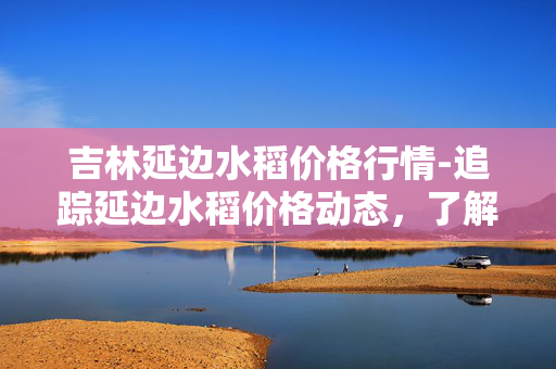 吉林延边水稻价格行情-追踪延边水稻价格动态，了解行情走势