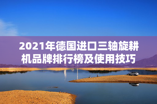 2021年德国进口三轴旋耕机品牌排行榜及使用技巧