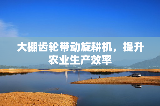 大棚齿轮带动旋耕机，提升农业生产效率