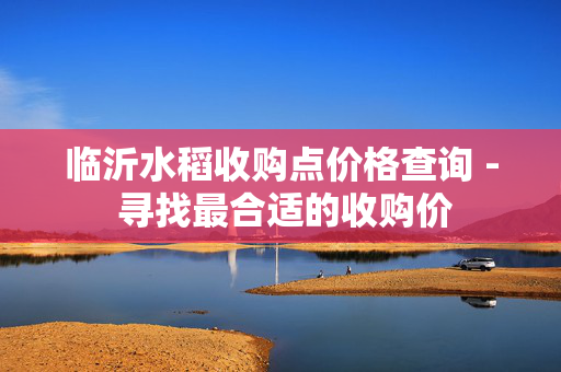 临沂水稻收购点价格查询 - 寻找最合适的收购价