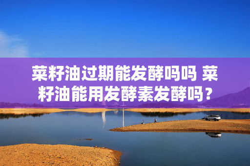 菜籽油过期能发酵吗吗 菜籽油能用发酵素发酵吗？