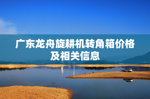 广东龙舟旋耕机转角箱价格及相关信息