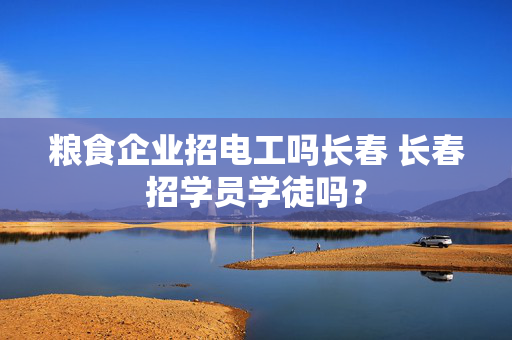 粮食企业招电工吗长春 长春招学员学徒吗？