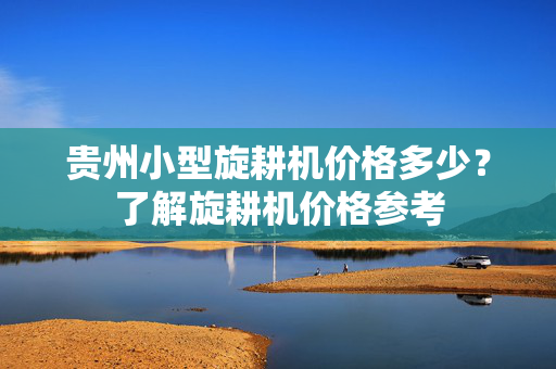 贵州小型旋耕机价格多少？了解旋耕机价格参考