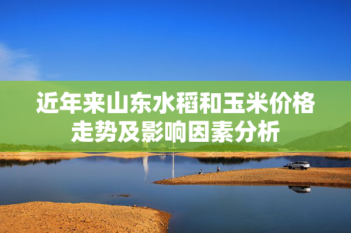 近年来山东水稻和玉米价格走势及影响因素分析