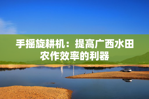 手摇旋耕机：提高广西水田农作效率的利器