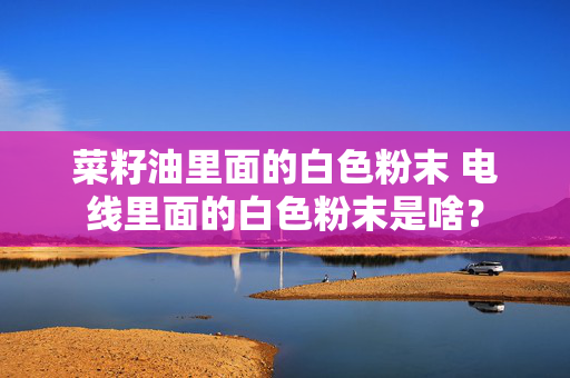 菜籽油里面的白色粉末 电线里面的白色粉末是啥？