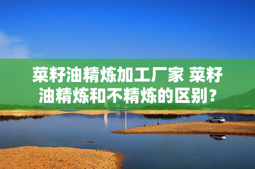 菜籽油精炼加工厂家 菜籽油精炼和不精炼的区别？