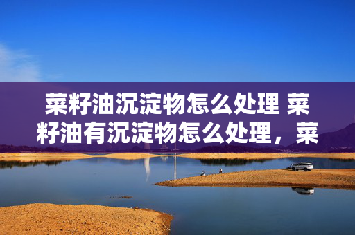 菜籽油沉淀物怎么处理 菜籽油有沉淀物怎么处理，菜籽油有沉淀物怎么办，菜籽？