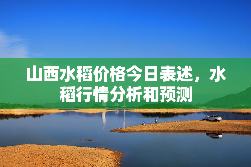 山西水稻价格今日表述，水稻行情分析和预测